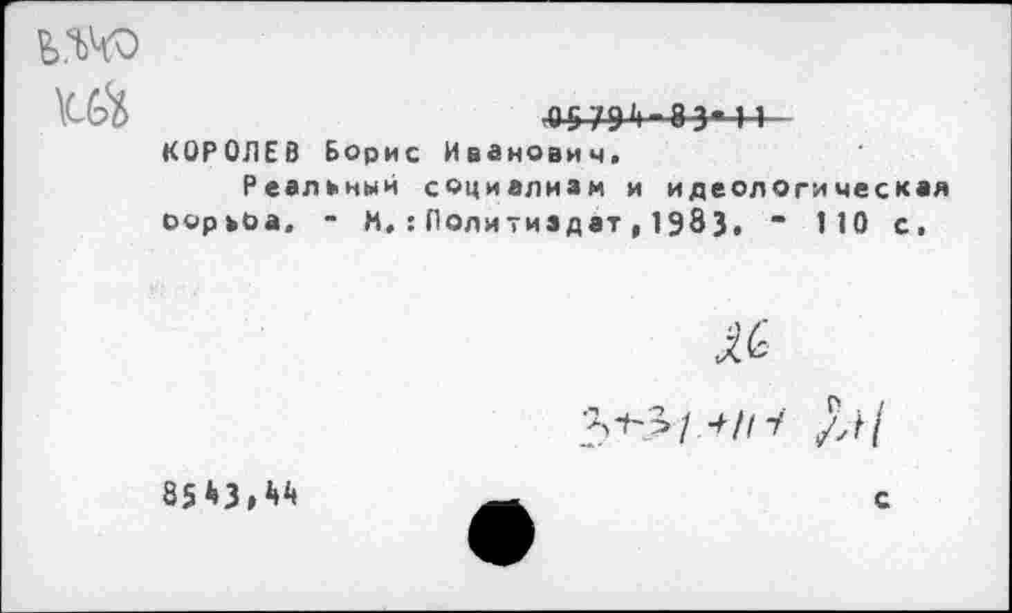 ﻿ь.ш
КЙ	О579‘|-8Э«-|1
КОРОЛЕВ Борис Иванович. Реальный социализм и идеологическая оорьоа, - М.:Политиздат,1983, - 110 с.
яс
1+111
85*3, **	с